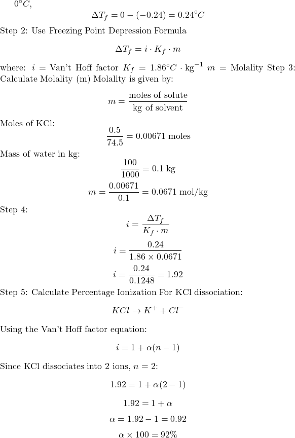 \(0^\circ C\),   \[ \Delta T_f = 0 - (-0.24) = 0.24^\circ C \] Step 2: Use Freezing Point Depression Formula  \[ \Delta T_f = i \cdot K_f \cdot m \] where:    \( i \) = Van't Hoff factor    \( K_f = 1.86^\circ C \cdot \text{kg}^{-1} \)    \( m \) = Molality   Step 3: Calculate Molality (m)  Molality is given by:   \[ m = \frac{\text{moles of solute}}{\text{kg of solvent}} \] Moles of KCl:   \[ \frac{0.5}{74.5} = 0.00671 \text{ moles} \] Mass of water in kg:   \[ \frac{100}{1000} = 0.1 \text{ kg} \] \[ m = \frac{0.00671}{0.1} = 0.0671 \text{ mol/kg} \] Step 4:   \[ i = \frac{\Delta T_f}{K_f \cdot m} \] \[ i = \frac{0.24}{1.86 \times 0.0671} \] \[ i = \frac{0.24}{0.1248} = 1.92 \] Step 5: Calculate Percentage Ionization   For KCl dissociation:   \[ KCl \rightarrow K^+ + Cl^- \] Using the Van't Hoff factor equation:   \[ i = 1 + \alpha (n - 1) \] Since KCl dissociates into 2 ions, \( n = 2 \):   \[ 1.92 = 1 + \alpha (2 - 1) \] \[ 1.92 = 1 + \alpha \] \[ \alpha = 1.92 - 1 = 0.92 \] \[ \alpha \times 100 = 92\%